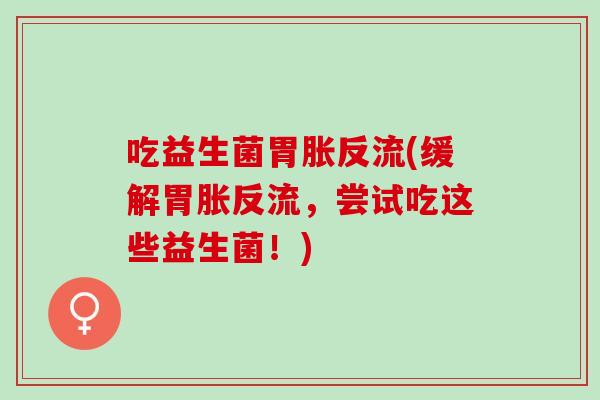 吃益生菌胃胀反流(缓解胃胀反流，尝试吃这些益生菌！)