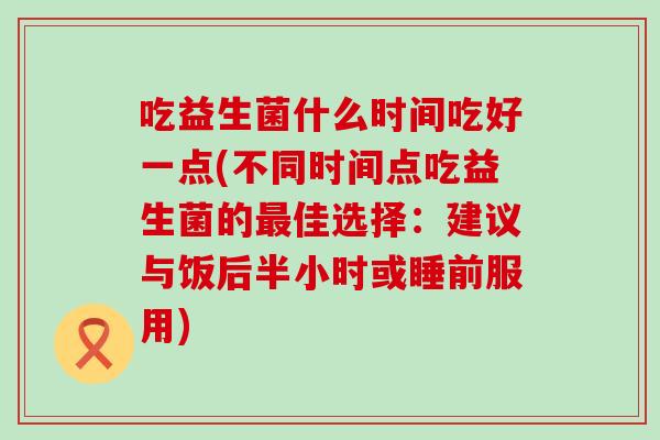 吃益生菌什么时间吃好一点(不同时间点吃益生菌的佳选择：建议与饭后半小时或睡前服用)