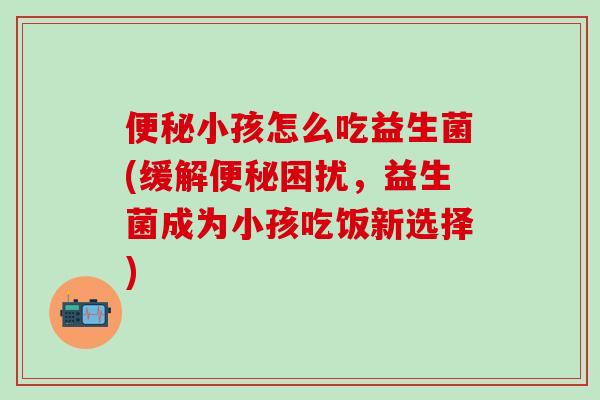小孩怎么吃益生菌(缓解困扰，益生菌成为小孩吃饭新选择)