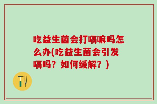 吃益生菌会打嗝嘛吗怎么办(吃益生菌会引发嗝吗？如何缓解？)