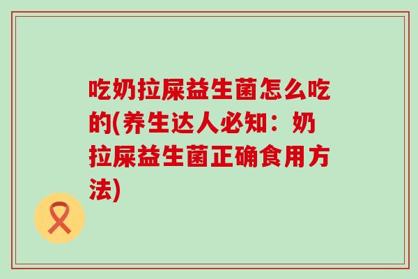 吃奶拉屎益生菌怎么吃的(养生达人必知：奶拉屎益生菌正确食用方法)