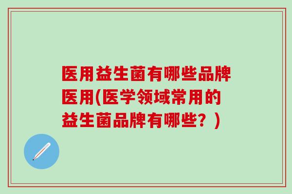医用益生菌有哪些品牌医用(医学领域常用的益生菌品牌有哪些？)