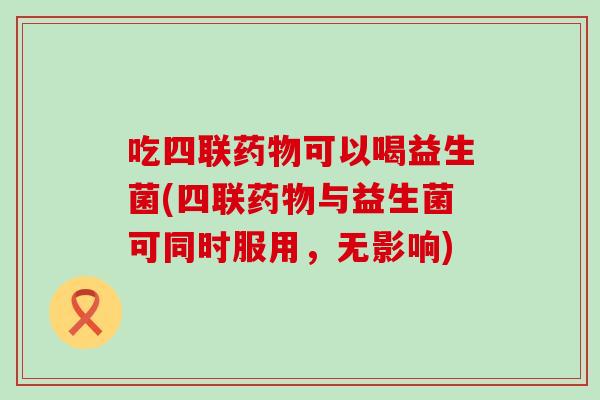 吃四联可以喝益生菌(四联与益生菌可同时服用，无影响)