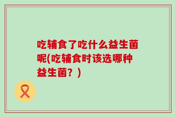 吃辅食了吃什么益生菌呢(吃辅食时该选哪种益生菌？)