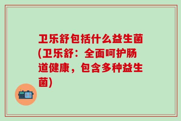 卫乐舒包括什么益生菌(卫乐舒：全面呵护肠道健康，包含多种益生菌)