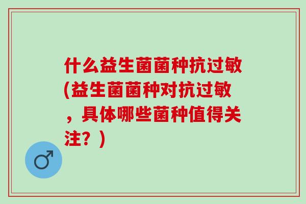 什么益生菌菌种抗(益生菌菌种对抗，具体哪些菌种值得关注？)