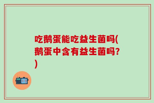 吃鹅蛋能吃益生菌吗(鹅蛋中含有益生菌吗？)