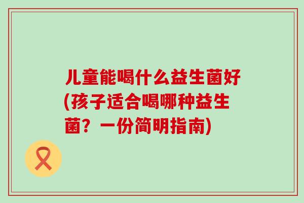 儿童能喝什么益生菌好(孩子适合喝哪种益生菌？一份简明指南)