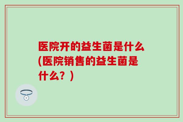医院开的益生菌是什么(医院销售的益生菌是什么？)