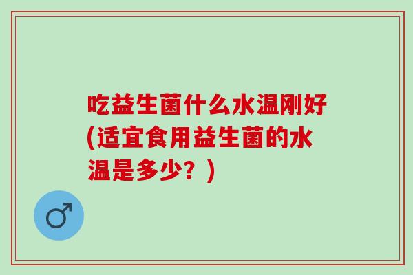 吃益生菌什么水温刚好(适宜食用益生菌的水温是多少？)