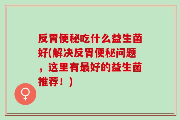 反胃吃什么益生菌好(解决反胃问题，这里有好的益生菌推荐！)