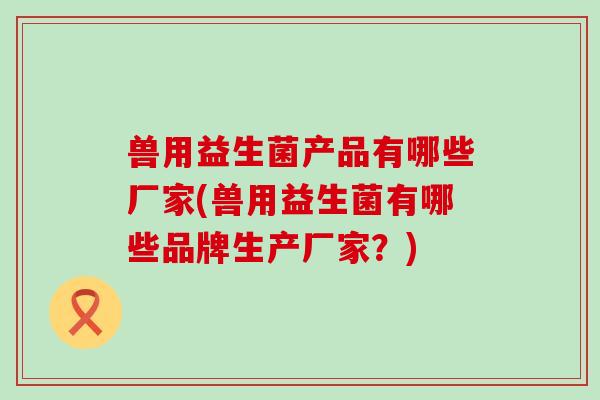 兽用益生菌产品有哪些厂家(兽用益生菌有哪些品牌生产厂家？)