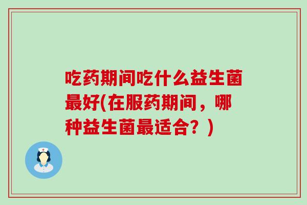 吃药期间吃什么益生菌好(在服药期间，哪种益生菌适合？)