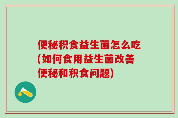积食益生菌怎么吃(如何食用益生菌改善和积食问题)