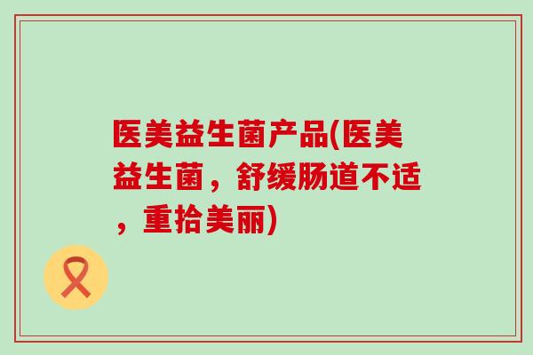 医美益生菌产品(医美益生菌，舒缓肠道不适，重拾美丽)