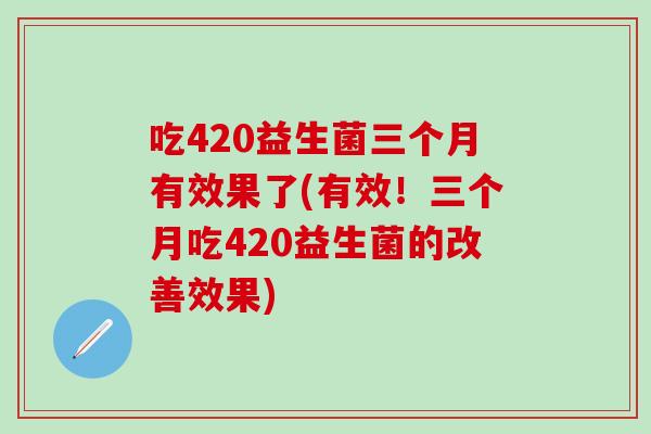 吃420益生菌三个月有效果了(有效！三个月吃420益生菌的改善效果)