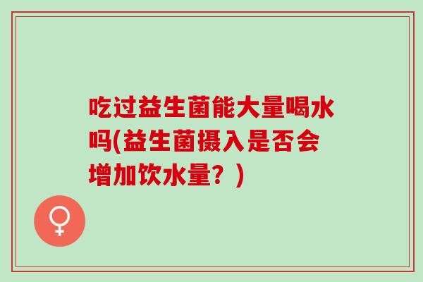 吃过益生菌能大量喝水吗(益生菌摄入是否会增加饮水量？)