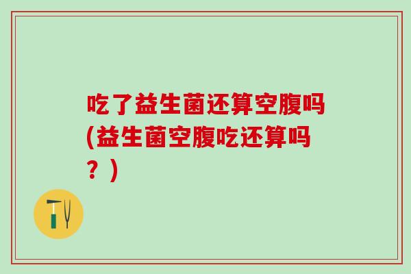 吃了益生菌还算空腹吗(益生菌空腹吃还算吗？)