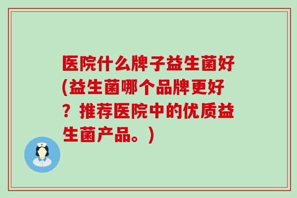医院什么牌子益生菌好(益生菌哪个品牌更好？推荐医院中的优质益生菌产品。)