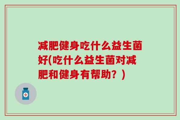 健身吃什么益生菌好(吃什么益生菌对和健身有帮助？)