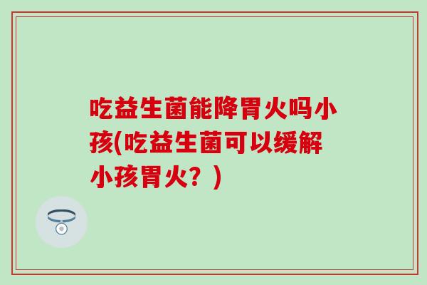 吃益生菌能降胃火吗小孩(吃益生菌可以缓解小孩胃火？)