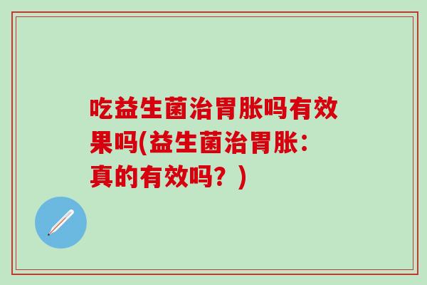 吃益生菌胃胀吗有效果吗(益生菌胃胀：真的有效吗？)