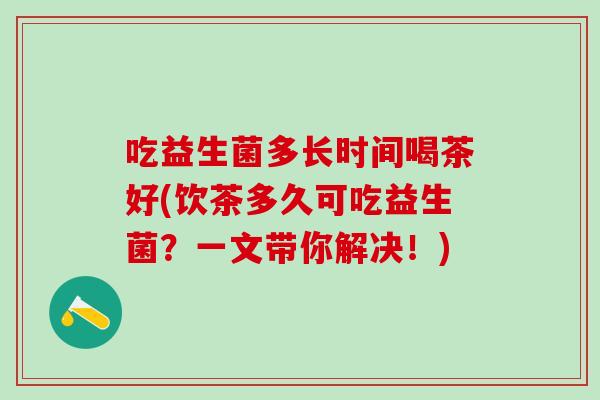 吃益生菌多长时间喝茶好(饮茶多久可吃益生菌？一文带你解决！)