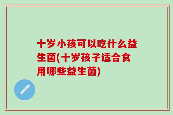 十岁小孩可以吃什么益生菌(十岁孩子适合食用哪些益生菌) 十岁小孩可以吃什么益生菌(十岁孩子适合食用哪些益生菌)