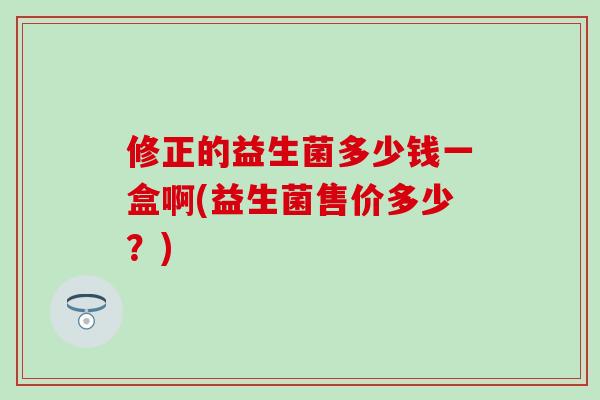 修正的益生菌多少钱一盒啊(益生菌售价多少?) 修正的益生菌多少钱一盒啊(益生菌售价多少?)