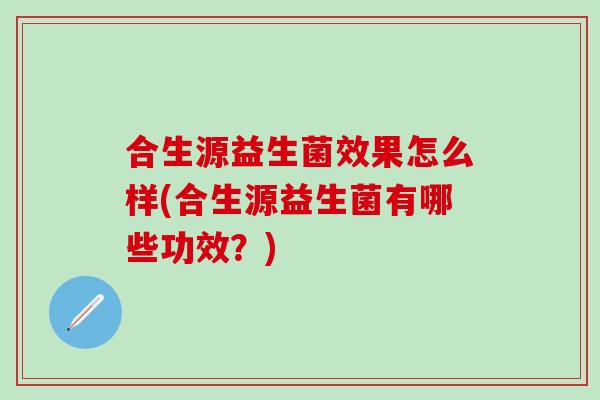 合生源益生菌效果怎么样(合生源益生菌有哪些功效？)