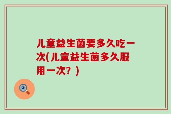 儿童益生菌要多久吃一次(儿童益生菌多久服用一次？)