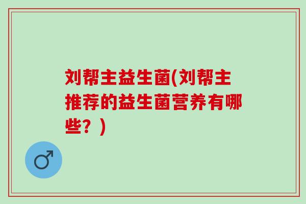 刘帮主益生菌(刘帮主推荐的益生菌营养有哪些？)