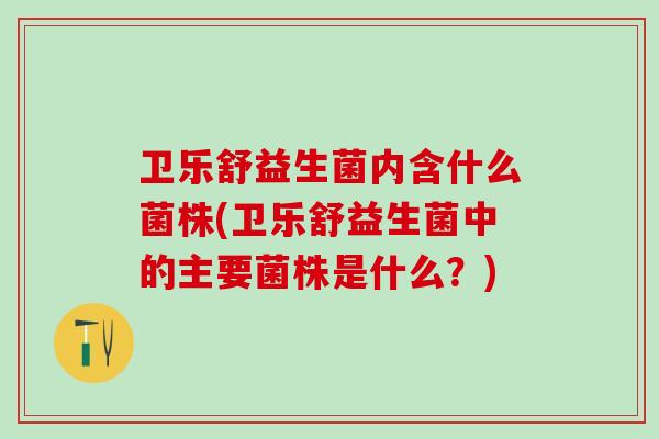 卫乐舒益生菌内含什么菌株(卫乐舒益生菌中的主要菌株是什么？)