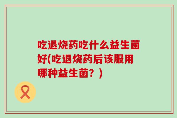吃退烧药吃什么益生菌好(吃退烧药后该服用哪种益生菌？)