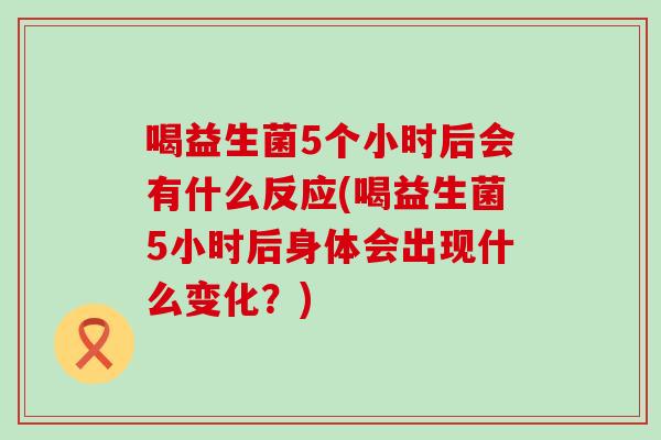 喝益生菌5个小时后会有什么反应(喝益生菌5小时后身体会出现什么变化？)