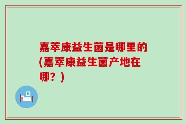 嘉萃康益生菌是哪里的(嘉萃康益生菌产地在哪?) 嘉萃康益生菌是哪里的(嘉萃康益生菌产地在哪?)
