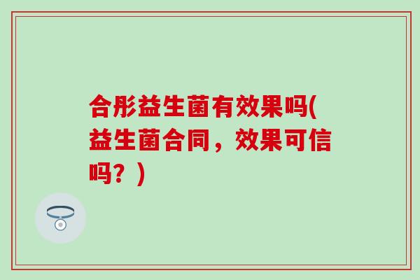 合彤益生菌有效果吗(益生菌合同，效果可信吗？)