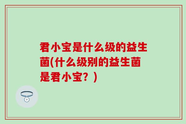 君小宝是什么级的益生菌(什么级别的益生菌是君小宝？)