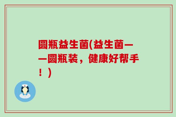 圆瓶益生菌(益生菌——圆瓶装，健康好帮手！)