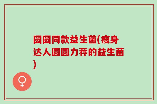 圆圆同款益生菌(瘦身达人圆圆力荐的益生菌)
