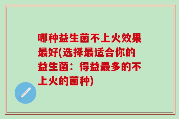 哪种益生菌不上火效果好(选择适合你的益生菌：得益多的不上火的菌种)