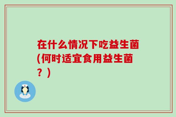在什么情况下吃益生菌(何时适宜食用益生菌？)