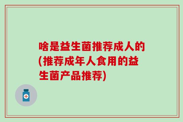 啥是益生菌推荐成人的(推荐成年人食用的益生菌产品推荐)