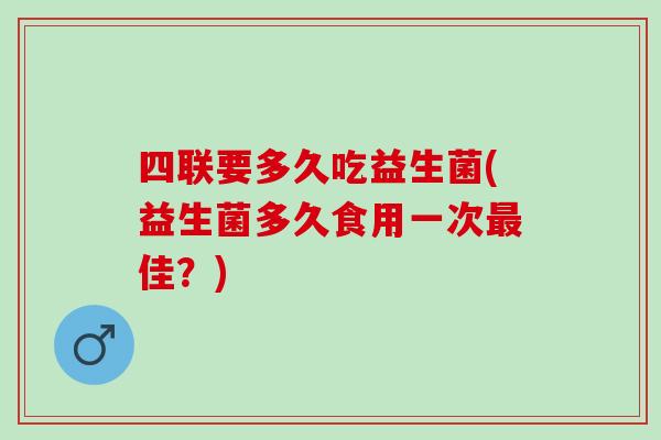 四联要多久吃益生菌(益生菌多久食用一次佳？)