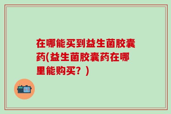 在哪能买到益生菌胶囊药(益生菌胶囊药在哪里能购买？)