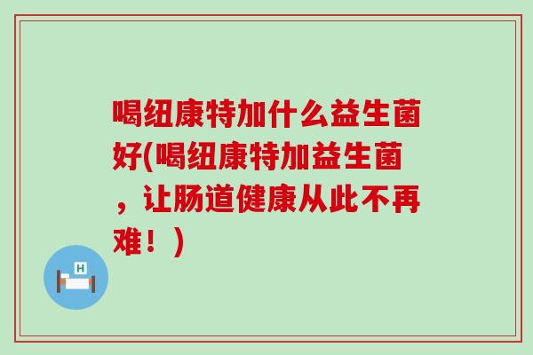 喝纽康特加什么益生菌好(喝纽康特加益生菌，让肠道健康从此不再难！)