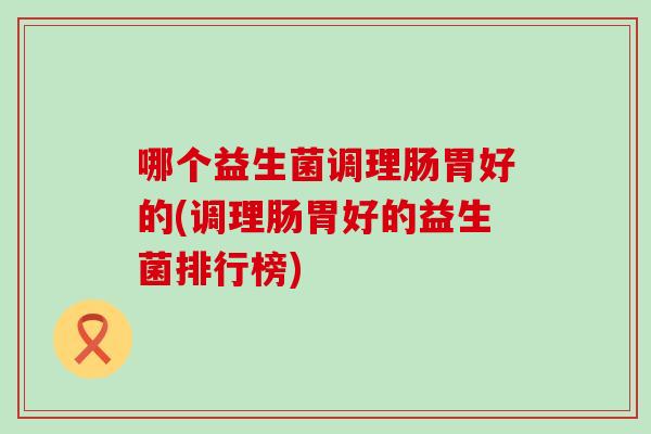 哪个益生菌调理肠胃好的(调理肠胃好的益生菌排行榜)