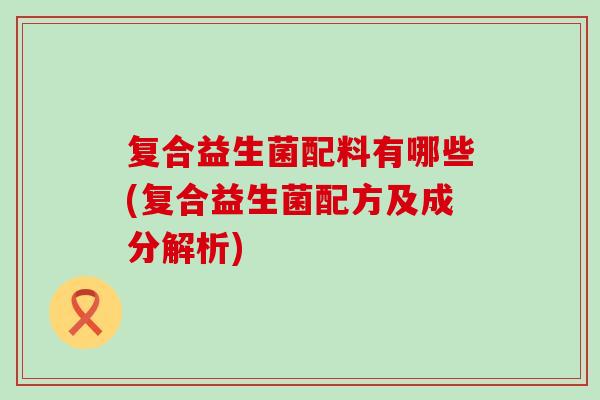 复合益生菌配料有哪些(复合益生菌配方及成分解析)