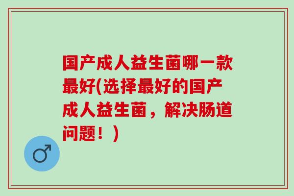 国产成人益生菌哪一款好(选择好的国产成人益生菌，解决肠道问题！)