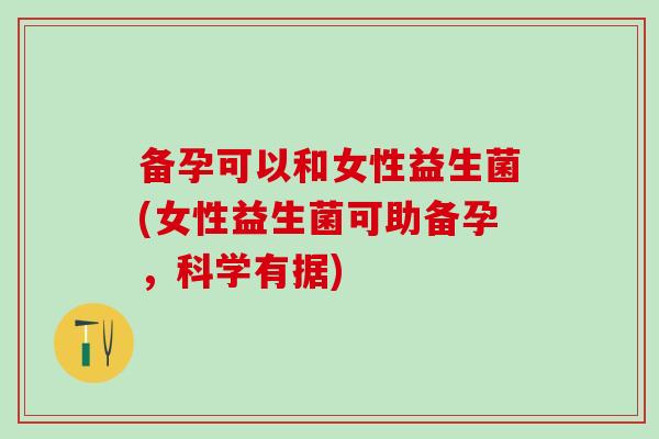 备孕可以和女性益生菌(女性益生菌可助备孕，科学有据)